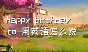 happy birthday to 用英语怎么说