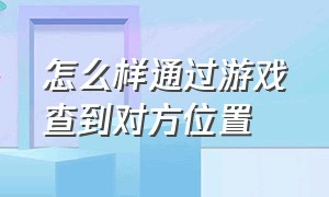 怎么样通过游戏查到对方位置（怎么通过游戏找到对方现实的地址）