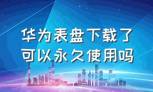 华为表盘下载了可以永久使用吗（华为表盘会员下载后是不是永久的）