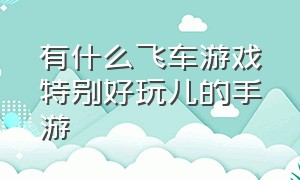 有什么飞车游戏特别好玩儿的手游（飞车最快的游戏手游排行榜）