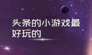 头条的小游戏最好玩的（头条的小游戏最好玩的是哪个）