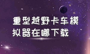 重型越野卡车模拟器在哪下载（重型越野卡车模拟器在哪下载的）