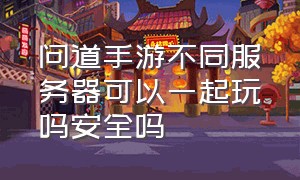 问道手游不同服务器可以一起玩吗安全吗（问道手游高级托管同区冲突吗）