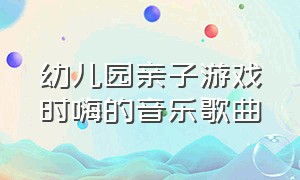 幼儿园亲子游戏时嗨的音乐歌曲（适合幼儿园亲子玩游戏的新颖歌曲）