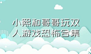 小熙和哥哥玩双人游戏恐怖合集（小熙和哥哥玩双人恐怖游戏大全）