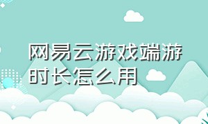 网易云游戏端游时长怎么用（网易云游戏怎么获得免费的时长）