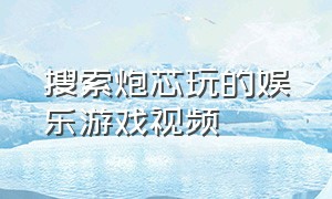 搜索炮芯玩的娱乐游戏视频（炮芯玩娱乐游戏完整篇）