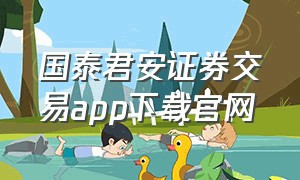 国泰君安证券交易app下载官网（国泰君安证券下载安装手机版最新）