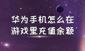 华为手机怎么在游戏里充值余额（华为手机如何给游戏充值）