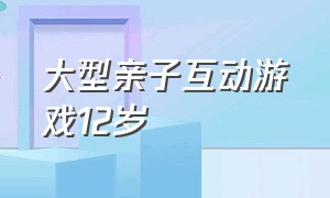 大型亲子互动游戏12岁（儿童亲子互动游戏12岁的）