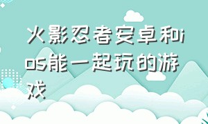 火影忍者安卓和ios能一起玩的游戏