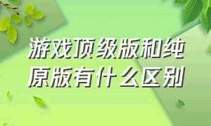 游戏顶级版和纯原版有什么区别