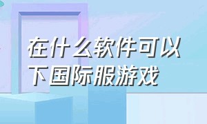 在什么软件可以下国际服游戏（国际服游戏一般在哪个app下载）