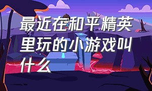 最近在和平精英里玩的小游戏叫什么