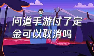 问道手游付了定金可以取消吗（问道手游指定订金买了怎么退）