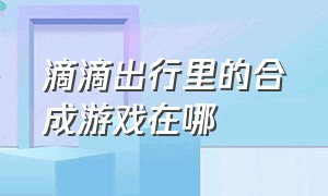 滴滴出行里的合成游戏在哪