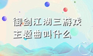 御剑江湖三游戏主题曲叫什么（剑网三游戏背景音乐叫什么）