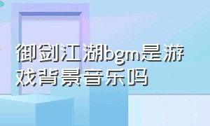 御剑江湖bgm是游戏背景音乐吗