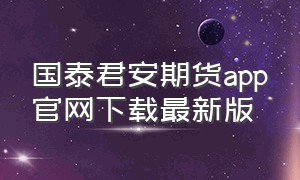 国泰君安期货app官网下载最新版（国泰君安期货分析软件官方下载）