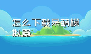 怎么下载呆萌模拟器（呆萌模拟器怎么用呆萌网盘）