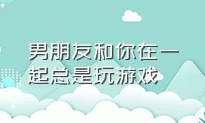 男朋友和你在一起总是玩游戏