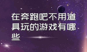 在奔跑吧不用道具玩的游戏有哪些（最新版奔跑吧游戏大全和规则）