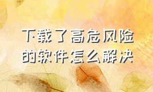 下载了高危风险的软件怎么解决