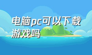 电脑pc可以下载游戏吗（新电脑可不可以直接下载游戏）