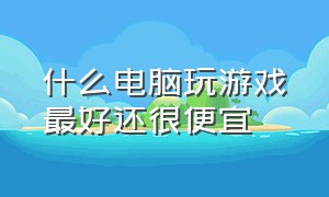 什么电脑玩游戏最好还很便宜（什么电脑便宜又能打游戏）