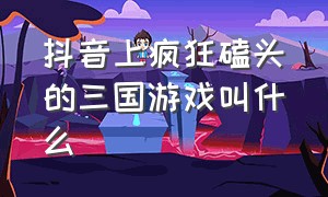 抖音上疯狂磕头的三国游戏叫什么