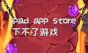 ipad app store下不了游戏（ipad store下载不了软件）