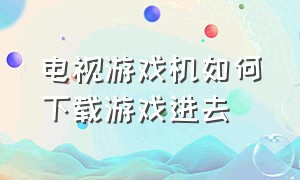 电视游戏机如何下载游戏进去（电视上怎么下载主机游戏）