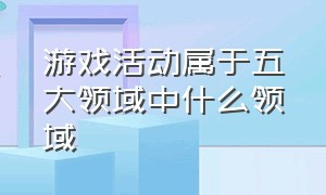 游戏活动属于五大领域中什么领域