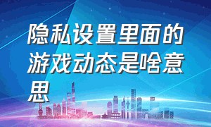 隐私设置里面的游戏动态是啥意思（隐私设置的游戏动态关闭还是打开）