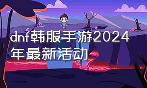 dnf韩服手游2024年最新活动（dnf手游韩服汉化版）