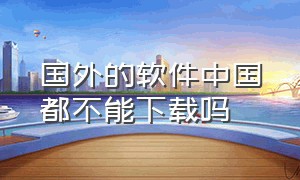 国外的软件中国都不能下载吗（为什么中国人不能下载国外的软件）