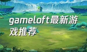 gameloft最新游戏推荐（gameloft十大神作游戏推荐）