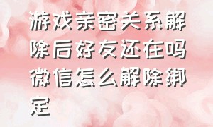 游戏亲密关系解除后好友还在吗微信怎么解除绑定（游戏关系解除亲密度还在吗）