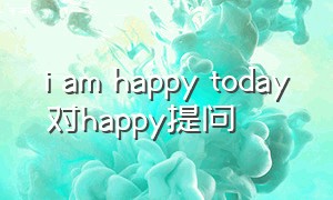 i am happy today对happy提问（i was happy yesterday对happy提问）