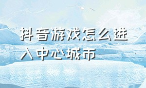 抖音游戏怎么进入中心城市