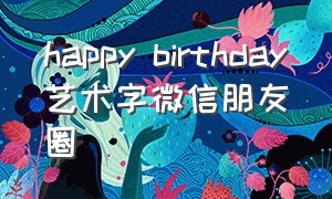 happy birthday艺术字微信朋友圈（happybirthday微信朋友圈字体）