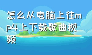 怎么从电脑上往mp4上下载歌曲视频（怎么从电脑上下载mp4歌曲到u盘）