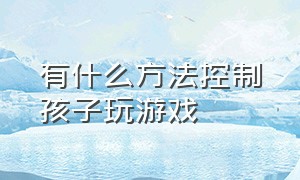 有什么方法控制孩子玩游戏（有什么办法控制孩子玩游戏的时间）