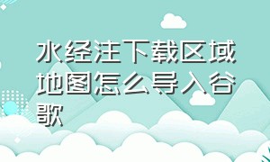 水经注下载区域地图怎么导入谷歌