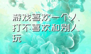 游戏喜欢一个人打不喜欢和别人玩