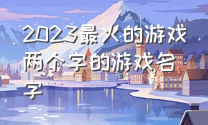 2023最火的游戏两个字的游戏名字