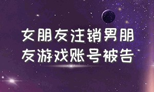 女朋友注销男朋友游戏账号被告