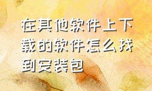 在其他软件上下载的软件怎么找到安装包（怎么保留下载的软件的安装包）