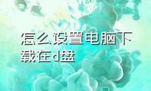 怎么设置电脑下载在d盘