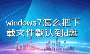 windows7怎么把下载文件默认到d盘